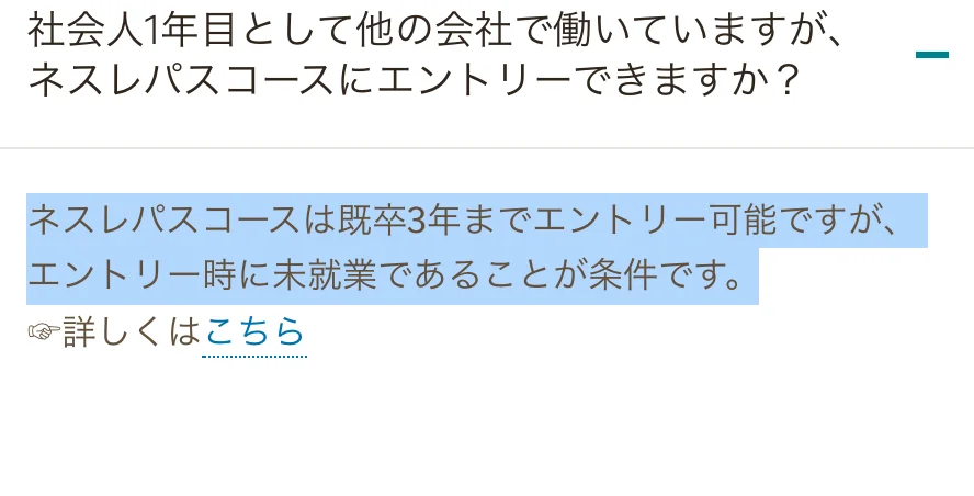 ネスレ日本の採用FAQ「社会人1年目として他の会社で働いていますが、ネスレパスコースにエントリーできますか？」への回答のうち「ネスレパスコースは既卒3年までエントリー可能ですが、エントリー時に未就業であることが条件です。」の部分が選択されている