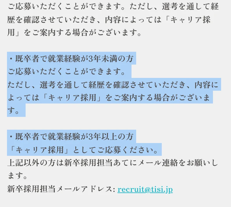 TISI新卒採用のよくあるご質問「既卒者や職歴がある場合も、応募することができますか？」への回答。「・既卒者で就業経験が3年未満の方 ご応募いただくことができます。ただし、選考を通して経歴を確認させていただき、内容によっては「キャリア採用」をご案内する場合がございます。・既卒者で就業経験が3年以上の方 「キャリア採用」としてご応募ください。」の部分が選択されている